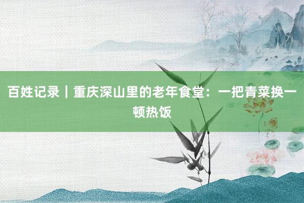 百姓记录｜重庆深山里的老年食堂：一把青菜换一顿热饭