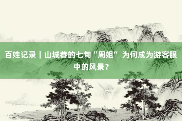 百姓记录｜山城巷的七旬“周姐” 为何成为游客眼中的风景？